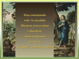 Iban comentando  todo  lo sucedido. Mientras conversaban  y discutían,  Jesús en persona se acercó  y se puso a caminar con ellos. 