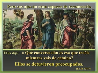 Pero sus ojos no eran capaces de reconocerlo. Ellos se detuvieron preocupados. (Lc 24, 13-17) Él les dijo:  « Qué conversación es esa que traéis mientras vais de camino? 