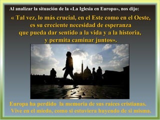 Al analizar la situación de la «La Iglesia en Europa», nos dijo: « Tal vez, lo más crucial, en el Este como en el Oeste, es su creciente necesidad de esperanza  que pueda dar sentido a la vida y a la historia,  y permita caminar juntos». Europa ha perdido  la memoria de sus raíces cristianas. Vive en el miedo, como si estuviera huyendo de si misma. 
