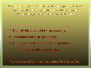 Esa misma  es la actitud de los dos discípulos de Jesús.  También ellos parecen haber perdido la memoria  de su la larga convivencia con el Maestro. Han olvidado su vida y su mensaje, su autoridad y sus promesas.  Han perdido la esperanza de un futuro  que él podía asegurarles.  