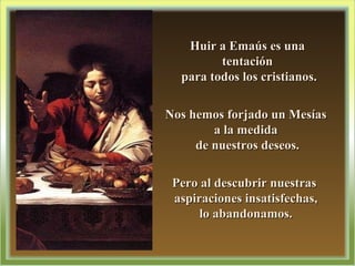Huir a Emaús es una tentación para todos los cristianos. Nos hemos forjado un Mesías  a la medida  de nuestros deseos. Pero al descubrir nuestras  aspiraciones insatisfechas,  lo abandonamos.  