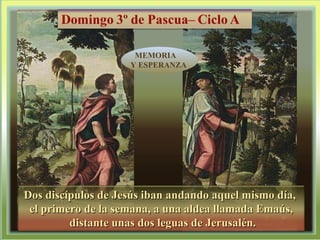 Dos discípulos de Jesús iban andando aquel mismo día,  el primero de la semana, a una aldea llamada Emaús, distante unas dos leguas de Jerusalén. MEMORIA  Y ESPERANZA 