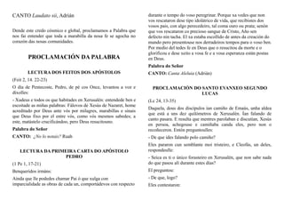 CANTO Laudato sii, Adrián
Dende este credo cósmico e global, proclamamos a Palabra que
nos fai entender que toda a marabilla da nosa fe se agocha no
corazón das nosas comunidades.
PROCLAMACIÓN DA PALABRA
LECTURA DOS FEITOS DOS APÓSTOLOS
(Feit 2, 14. 22-23)
O día de Pentecoste, Pedro, de pé cos Once, levantou a voz e
díxolles:
- Xudeus e todos os que habitades en Xerusalén: entendede ben e
escoitade as miñas palabras: Fálovos de Xesús de Nazaret, home
acreditado por Deus ante vós por milagres, marabillas e sinais
que Deus fixo por el entre vós, como vós mesmos sabedes; a
este, matástelo crucificándoo, pero Deus resucitouno.
Palabra do Señor
CANTO: ¿No lo notais? Ruah
LECTURA DA PRIMEIRA CARTA DO APÓSTOLO
PEDRO
(1 Pe 1, 17-21)
Benqueridos irmáns:
Aínda que lle podedes chamar Pai ó que xulga con
imparcialidade as obras de cada un, comportádevos con respecto
durante o tempo do voso peregrinar. Porque xa vedes que non
vos rescataron dese tipo idolátrico de vida, que recibistes dos
vosos pais, con algo perecedeiro, tal coma ouro ou prata; senón
que vos rescataron co precioso sangue de Cristo, Año sen
defecto nin tacha. El xa estaba escollido de antes da creación do
mundo pero presentouse nos derradeiros tempos para o voso ben.
Por medio del tedes fe en Deus que o resucitou da morte e o
glorificou e dese xeito a vosa fe e a vosa esperanza están postas
en Deus.
Palabra do Señor
CANTO: Canta Aleluia (Adrián)
PROCLAMACIÓN DO SANTO EVANXEO SEGUNDO
LUCAS
(Lc 24, 13-35)
Daquela, dous dos discípulos ían camiño de Emaús, unha aldea
que está a uns dez quilómetros de Xerusalén. Ían falando de
canto pasara. E resulta que mentres parolaban e discutían, Xesús
en persoa, achegouse e camiñaba canda eles, pero non o
recoñeceron. Entón preguntoulles:
- De que ides falando polo camiño?
Eles pararon cun semblante moi tristeiro, e Cleofás, un deles,
respondeulle:
- Seica es ti o único forasteiro en Xerusalén, que non sabe nada
do que pasou alí durante estes días?
El preguntou:
- De que, logo?
Eles contestaron:
 