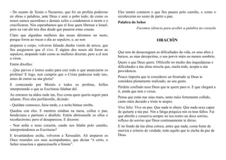 - Do asunto de Xesús o Nazareno, que foi un profeta poderoso
en obras e palabras, ante Deus e ante o pobo todo; de como os
nosos sumos sacerdotes e demais xefes o condenaron á morte e o
crucificaron. Nós esperabamos que el fose quen liberase a Israel;
pero xa van alá tres días desde que pasaron estas cousas.
Claro que algunhas mulleres das nosas déronnos un susto,
porque foron ao riscar o día ao sepulcro, e, ao non
atoparen o corpo, volveron falando dunha visión de anxos, que
lles aseguraron que el vive. E algúns dos nosos alá foron ao
sepulcro, atopando todo como as mulleres dixeran; pero a el non
o viron.
Entón díxolles:
- ¡Que parvos e lentos sodes para crer todo o que anunciaron os
profetas! E logo, non cumpría que o Cristo padecese todo isto,
antes de entrar na súa gloria?
E comezando por Moisés e todos os profetas, foilles
interpretando o que as Escrituras falaban del.
Ao entraren na aldea onde ían, fixo coma quen quería seguir para
adiante. Pero eles porfiáronlle, dicindo:
- Quédate connosco, faise tarde, e a noite bótase enriba.
Quedou con eles. E mentres estaban na mesa, colleu o pan,
bendiciuno e partiuno e déullelo. Entón abríronselle os ollos e
recoñecérono; pero el desapareceu. E dixeron:
- Non ardía o noso corazón, cando nos falaba polo camiño,
interpretándonos as Escrituras?
E levantándose axiña, volveron a Xerusalén. Alí atoparon os
Once reunidos cos seus acompañantes, que dicían “é certo, o
Señor resucitou e aparecéuselle a Simón”.
Eles tamén contaron o que lles pasara polo camiño, e como o
recoñeceran no xesto de partir o pan.
Palabra do Señor
Facemos silencio para acoller a palabra no corazón
ORACIÓN
Que non de desacouguen as dificultades da vida, os seus altos e
baixos, as súas decepcións, o seu porvir máis ou menos sombrío.
Quere o que Deus quere. Ofrécelle no medio das inquedanzas e
dificultades a túa alma sinxela que, maila todo, acepta a súa
providencia.
Pouco importa que te consideres un frustrado se Deus te
considera plenamente realizado, ao seu gusto.
Pérdete confiado nese Deus que te quere para si. E que chegará a
ti, aínda que non o vexas.
Pensa que estás nas súas mans, tanto máis fortemente collido,
canto máis decaído e triste te atopes.
Vive feliz. Vive en paz. Que nada te altere. Que nada sexa capaz
de quitarte a túa paz. Nin a fatiga psíquica nin os teus fallos. Fai
que abrolle e conserva sempre no teu rostro un doce sorriso,
reflexo do sorriso que Deus continuamente te dirixe.
E no fondo da túa alma coloca, antes que nada, coma fonte de
enerxía e criterio de verdade, todo aquilo que te encha da paz de
Deus.
 