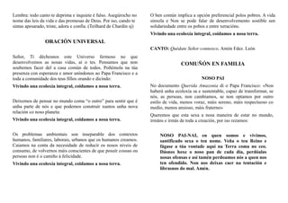 Lembra: todo canto te deprima e inquiete é falso. Asegúrocho no
nome das leis da vida e das promesas de Deus. Por iso, cando te
sintas apesarado, triste, adora e confía. (Teilhard de Chardin sj)
ORACIÓN UNIVERSAL
Señor, Ti déchesnos este Universo fermoso no que
desenvolvemos as nosas vidas, aí o tes. Pensamos que non
soubemos facer del a casa común de todos. Poñémola na túa
presenza con esperanza e amor uníndonos ao Papa Francisco e a
toda a comunidade dos teus fillos orando e dicindo:
Vivindo una ecoloxía integral, coidamos a nosa terra.
Deixemos de pensar no mundo coma “o outro” para sentir que é
unha parte de nós e que podemos construír xuntos unha nova
relación co noso planeta:
Vivindo una ecoloxía integral, coidamos a nosa terra.
Os problemas ambientais son inseparable dos contextos
humanos, familiares, laborais, urbanos que os humanos creamos.
Caiamos na conta da necesidade de reducir os nosos niveis de
consumo, de volvernos máis conscientes de que posuír cousas ou
persoas non é o camiño á felicidade.
Vivindo una ecoloxía integral, coidamos a nosa terra.
O ben común implica a opción preferencial polos pobres. A vida
sinxela e Non se pode falar de desenvolvemento sostible sen
solidariedade entre os pobos e entre xeracións.
Vivindo una ecoloxía integral, coidamos a nosa terra.
CANTO: Quédate Señor connosco, Antón Fdez. León
COMUÑÓN EN FAMILIA
NOSO PAI
No documento Querida Amazonia di o Papa Francisco: «Non
haberá unha ecoloxía sa e sustentable, capaz de transformar, se
nós, as persoas, non cambiamos, se non optamos por outro
estilo de vida, menos voraz, máis sereno, máis respectuoso co
medio, menos ansioso, máis fraterno»
Queremos que esta sexa a nosa maneira de estar no mundo,
irmáns e irmás de toda a creación, por iso rezamos:
NOSO PAI-NAI, en quen somos e vivimos,
santificado sexa o teu nome. Veña o teu Reino e
fágase a túa vontade aquí na Terra coma no ceo.
Dásnos hoxe o noso pan de cada día, perdóalas
nosas ofensas e así tamén perdoamos nós a quen nos
ten ofendido. Non nos deixas caer na tentación e
líbrasnos do mal. Amén.
 