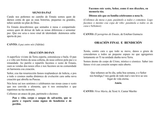 SIGNO DA PAZ
Cando nos poñemos no camiño de Emaús somos quen de
darnos conta de que as osas historias, pequenas ou grandes,
teñen sentido no plan de Deus.
En Emaús descubrimos que sentados á mesa e compartindo
somos quen de deixar de lado as nosas diferenzas e sementar
paz. Que ese sexa o noso sinal de identidade: deámonos unha
aperta de paz.
CANTO: A paz entre nós (Adrián)
FRACCIÓN DO PAN
A superficie vivinte da Terra esperta, estremécese e baila. O pan
e o viño son froitos da nosa colleita, do noso esforzo pola paz e a
irmandade. Ao partilo e repartilo facemos o xesto de Emaús,
caen as vendas dos nosos ollos e nos facemos un na comunidade
en harmonía coa creación.
Señor, coa túa resurrección fasnos resplandecer de ledicia, e pos
a todo o cosmos nunha dinámica de evolución cara unha nova
creación que abrolla na Pascua.
Nós hoxe así nos sentimos e celebramos nas nosas casas o xesto
que nos convida e alimenta, que ti nos ensinaches e que
repetimos na túa memoria.
Collemos un anaco de pan, partímolo e dicimos:
Pan e viño, corpo e sangue de salvación, que se
parte e reparte como signos de bendición e de
perdón.
Facemos este xesto, Señor, como ti nos dixeches, en
memoria túa.
Ditosos nós que en familia celebramos a nosa fe.
(Collemos da mesa o pan, pasámolo a todos e comemos. Logo
facemos o mesmo coa copa de viño: pasámola a todos os da
casa e bebemos)
CANTO: El peregrino de Emaús, de Esteban Gumucio
ORACIÓN FINAL E BENDICIÓN
Xesús, centro cara o que todo se move, danos a graza de
concedernos a todos un pequeno espazo no que agregarnos
lentamente en Ti na unidade dunha nova Terra.
Somos átomo do corpo de Cristo, místico e cósmico. Saber isto
fainos vivir cun corazón sempre máis aberto.
Que teñamos un bo día, unha boa semana, e o Señor
nos bendiga,† nos garde de todo mal e nos leve ao seu
fogar de vida eterna.
Amén.
CANTO: Virxe María, de Xosé A. Cantar Mariño
 