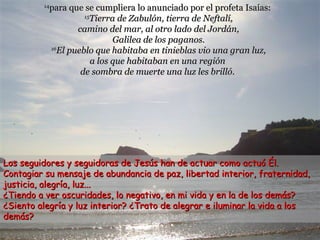 para que se cumpliera lo anunciado por el profeta Isaías:
15
Tierra de Zabulón, tierra de Neftalí,
camino del mar, al otro lado del Jordán,
Galilea de los paganos.
16
El pueblo que habitaba en tinieblas vio una gran luz,
a los que habitaban en una región
de sombra de muerte una luz les brilló.

14

Los seguidores y seguidoras de Jesús han de actuar como actuó Él.
Contagiar su mensaje de abundancia de paz, libertad interior, fraternidad,
justicia, alegría, luz...
¿Tiendo a ver oscuridades, lo negativo, en mi vida y en la de los demás?
¿Siento alegría y luz interior? ¿Trato de alegrar e iluminar la vida a los
demás?

 