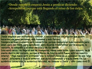 Desde entonces empezó Jesús a predicar diciendo:
-Arrepentios, porque está llegando el reino de los cielos.
17

Jesús empieza por invitarnos a cambiar, a encontrarnos con Alguien que quiere
hacernos mejores personas, más humanas y más felices.
Siempre es buen momento para convertirse, porque siempre es buen momento para
amar, para ser feliz, para agradecer, para dejarse transformar por la acogida, la
cercanía, la compañía y el amor de Dios y de los demás.
Dios está cerca. No llega al son de trompetas, viene como brisa, como susurro, se le
siente dentro del corazón, porque el Reino de Dios no está fuera, está en nuestro
interior. “Algo nuevo está brotando” ¿no lo notáis? Jesús es el comienzo de ese “algo
nuevo”, diferente a todo lo anterior, que ya ha comenzado y que no tiene fin. La
auténtica conversión, la auténtica felicidad, es conocer a Jesús y vivir como vivió Él.

 