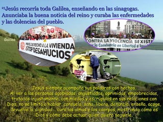 Jesús recorría toda Galilea, enseñando en las sinagogas.
Anunciaba la buena noticia del reino y curaba las enfermedades
y las dolencias del pueblo.
23

Galilea

Jesús siempre acompaña sus palabras con hechos.
Al ver a las personas agobiadas, angustiadas, oprimidas, empobrecidas,
tratadas injustamente, con miedos y escrúpulos en sus relaciones con
Dios, no se limita a hablar, consuela, sana, libera, denuncia, enseña, acoge,
devuelve la dignidad... cura las almas y los cuerpos, mostrando cómo es
Dios y cómo debe actuar quien quiera seguirle.

 