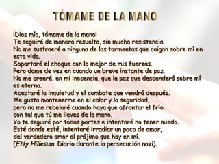 ¡Dios mío, tómame de la mano!
Te seguiré de manera resuelta, sin mucha resistencia.
No me sustraeré a ninguna de las tormentas que caigan sobre mí en
esta vida.
Soportaré el choque con lo mejor de mis fuerzas.
Pero dame de vez en cuando un breve instante de paz.
No me creeré, en mi inocencia, que la paz que descenderá sobre mí
es eterna.
Aceptaré la inquietud y el combate que vendrá después.
Me gusta mantenerme en el calor y la seguridad,
pero no me rebelaré cuando haya que afrontar el frío.
con tal que tú me lleves de la mano.
Yo te seguiré por todas partes e intentaré no tener miedo.
Esté donde esté, intentaré irradiar un poco de amor,
del verdadero amor al prójimo que hay en mí.
(Etty Hillesum. Diario durante la persecución nazi).

 