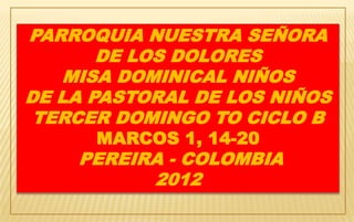 PARROQUIA NUESTRA SEÑORA
       DE LOS DOLORES
   MISA DOMINICAL NIÑOS
DE LA PASTORAL DE LOS NIÑOS
 TERCER DOMINGO TO CICLO B
      MARCOS 1, 14-20
    PEREIRA - COLOMBIA
          2012
 