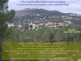 39 Por aquellos días, María se puso en camino
             y se fue de prisa a la montaña, a una ciudad de Judá.




                                                                    Ain Karen.
                                                              Lugar al que fue María




               Jesús, el Camino, todavía no puede caminar solo.
                   Necesita ser llevado por su joven madre,
             portadora de buenas noticias, mensajera de alegría.
Las circunstancias y acontecimientos personales que está viviendo no le impiden
           a María continuar su vida cotidiana, pensar en los demás,
                          acercarse a quien la necesita.
       Camina de prisa. El impulso del Espíritu no entiende de lentitudes.
 
