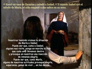 40Entró en casa de Zacarías y saludó a Isabel. 41 Y cuando Isabel oyó el
saludo de María, el niño empezó a dar saltos en su seno.




     Nosotros también vivimos la situación
               de María e Isabel.
         Puede ser que, como a Isabel,
   alguien nos visite, ponga en marcha la vida
         que cada un@ llevamos dentro
      y provoque en nosotros una reacción
              de inmensa alegría.
          Puede ser que, como María,
alguna de nuestras actitudes provoque alegría,
   esperanza, ganas de vivir ... en los demás.
 