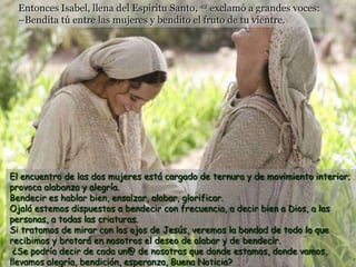 Entonces Isabel, llena del Espíritu Santo, 42 exclamó a grandes voces:
  –Bendita tú entre las mujeres y bendito el fruto de tu vientre.




El encuentro de las dos mujeres está cargado de ternura y de movimiento interior;
provoca alabanza y alegría.
Bendecir es hablar bien, ensalzar, alabar, glorificar.
Ojalá estemos dispuestos a bendecir con frecuencia, a decir bien a Dios, a las
personas, a todas las criaturas.
Si tratamos de mirar con los ojos de Jesús, veremos la bondad de todo lo que
recibimos y brotará en nosotros el deseo de alabar y de bendecir.
 ¿Se podría decir de cada un@ de nosotros que donde estamos, donde vamos,
llevamos alegría, bendición, esperanza, Buena Noticia?
 