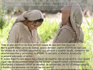43 Pero ¿cómo es posible que la madre de mi Señor venga a visitarme?
  44 Porque en cuanto oí tu saludo, el niño empezó a dar saltos de alegría en mi

  seno.




Todo el plan salvífico de Dios está en manos de dos sencillas mujeres.
María quiere estar cerca de Isabel, quiere abrazar, captar el brillo de sus ojos,
los latidos de su corazón, escuchar su voz, ofrecer y aceptar ayuda, compartir los
detalles sencillos y cotidianos: la mirada, la cercanía, el silencio, la escucha,
la palabra adecuada, el ánimo...
El mismo Espíritu nos mueve hoy a hacer de nuestra vida un encuentro. ¿Con quién?
¿Qué tipo de encuentros tengo con los demás? ¿Superficiales? ¿Interesados?
¿Profundos y humanos a nivel de amistad, de solidaridad, de fe? ¿Contagio alegría
e ilusión a las personas con las que me encuentro?
 