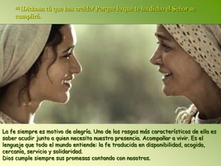 45 ¡Dichosa   tú que has creído! Porque lo que te ha dicho el Señor se
     cumplirá.




La fe siempre es motivo de alegría. Uno de los rasgos más característicos de ella es
saber acudir junto a quien necesita nuestra presencia. Acompañar a vivir. Es el
lenguaje que todo el mundo entiende: la fe traducida en disponibilidad, acogida,
cercanía, servicio y solidaridad.
Dios cumple siempre sus promesas contando con nosotros.
 