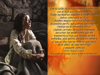 Con la caída de la hoja empecé a comulgar
       con el hijo que llevaba dentro.
Todas las madres imaginan y hacen cábalas
          sobre cómo será su hijo.
    Sueñan despiertas y van dibujando
su posible perfil, sus gustos, sus andares.
       Hablan en la intimidad con él.
   Cuando cerraba los ojos e intentaba
     escuchar las sensaciones que me
   transmitía el hijo que llevaba en mis
 entrañas, sólo sentía una paz sin nombre
  y, eso sí, una fuerza interior que nacía
       de lo débil, de algo tan frágil
             y pequeño como yo.
               Pedro Miguel Lamet.
 (Las palabras calladas. Diario de María de Nazaret).
 