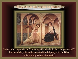 Ayer, esta respuesta de María significaba la fe de “ la que creyó”. La humilde y fecunda aceptación del proyecto de Dios sobre ella y sobre el mundo. “ Hágase en mí según tu palabra” 