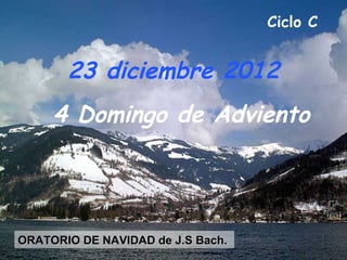 Ciclo C


       23 diciembre 2012
     4 Domingo de Adviento




ORATORIO DE NAVIDAD de J.S Bach.
 