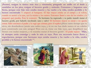 ¡Pronto!, traigan la túnica más rica y vístansela; pónganle un anillo en el dedo y
sandalias en los pies; traigan el becerro gordo y mátenlo. Comamos y hagamos una
fiesta, porque este hijo mío estaba muerto y ha vuelto a la vida, estaba perdido y lo
hemos encontrado Y empezó el banquete. El hijo mayor estaba en el campo y al volver,
cuando se acercó a la casa, oyó la música y los cantos. Entonces llamó a uno de los criados y le
preguntó qué pasaba. Éste le contestó: `Tu hermano ha regresado y tu padre mandó matar el
becerro gordo, por haberlo recobrado sano y salvo‘ El hermano mayor se enojó y no quería
entrar. Salió entonces el padre y le rogó que entrara; pero él replicó:¡Hace tanto tiempo que te
sirvo, sin desobedecer jamás una orden tuya, y tú no me has dado nunca ni un cabrito
para comérmelo con mis amigos! Pero eso sí, viene ese hijo tuyo, que despilfarró tus
bienes con malas mujeres, y tú mandas matar el becerro gordo'. El padre repuso 'Hijo,
tú siempre estás conmigo y todo lo mío es tuyo. Pero era necesario hacer fiesta y
regocijarnos, porque este hermano tuyo estaba muerto y ha vuelto a la vida, estaba
perdido y lo hemos encontrado' ".
 