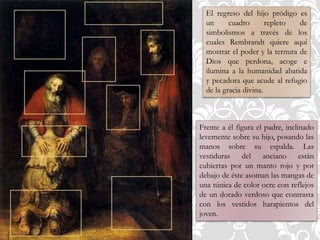 El regreso del hijo pródigo es
un cuadro repleto de
simbolismos a través de los
cuales Rembrandt quiere aquí
mostrar el poder y la ternura de
Dios que perdona, acoge e
ilumina a la humanidad abatida
y pecadora que acude al refugio
de la gracia divina.
Frente a él figura el padre, inclinado
levemente sobre su hijo, posando las
manos sobre su espalda. Las
vestiduras del anciano están
cubiertas por un manto rojo y por
debajo de éste asoman las mangas de
una túnica de color ocre con reflejos
de un dorado verdoso que contrasta
con los vestidos harapientos del
joven.
 