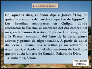 Del Libro de Josué
En aquellos días, el Señor dijo a Josué: "Hoy he
quitado de encima de ustedes el oprobio de Egipto".
Los israelitas acamparon en Guilgal, donde
celebraron la Pascua, al atardecer del día catorce del
mes, en la llanura desértica de Jericó. El día siguiente
a la Pascua, comieron del fruto de la tierra, panes
ázimos y granos de trigo tostados. A partir de aquel
día, cesó el maná. Los israelitas ya no volvieron a
tener maná, y desde aquel año comieron de los frutos
que producía la tierra de Canaán. Palabra de Dios.
Te alabamos, Señor.
VALLE DEL
GUILGAL
 