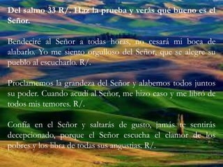 Del salmo 33 R/. Haz la prueba y verás qué bueno es el
Señor.
Bendeciré al Señor a todas horas, no cesará mi boca de
alabarlo. Yo me siento orgulloso del Señor, que se alegre su
pueblo al escucharlo. R/.
Proclamemos la grandeza del Señor y alabemos todos juntos
su poder. Cuando acudí al Señor, me hizo caso y me libró de
todos mis temores. R/.
Confía en el Señor y saltarás de gusto, jamás te sentirás
decepcionado, porque el Señor escucha el clamor de los
pobres y los libra de todas sus angustias. R/.
 