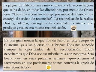 La página de Pablo es un canto entusiasta a la reconciliación
que se ha dado, en todas las direcciones, por medio de Cristo
Jesús: "Dios nos reconcilió consigo por medio de Cristo y nos
encargó el servicio de reconciliar". La reconciliación la realiza
Dios y, además, encarga a la comunidad cristiana que
predique y realice esa misma reconciliación.
Es una gran noticia la que nos da Pablo en este tiempo de
Cuaresma, ya a las puertas de la Pascua: Dios nos concede
siempre la oportunidad de la reconciliación. Todos
necesitamos que Dios use esa misericordia con nosotros. Será
bueno que, en estas próximas semanas, aprovechemos el
sacramento en que precisamente se nos concreta la gracia de
esta reconciliación.
 