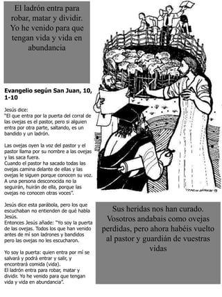 3
Sus heridas nos han curado.
Vosotros andabais como ovejas
perdidas, pero ahora habéis vuelto
al pastor y guardián de vuestras
vidas
Evangelio según San Juan, 10,
1-10
Jesús dice:
“El que entra por la puerta del corral de
las ovejas es el pastor, pero si alguien
entra por otra parte, saltando, es un
bandido y un ladrón.
Las ovejas oyen la voz del pastor y el
pastor llama por su nombre a las ovejas
y las saca fuera.
Cuando el pastor ha sacado todas las
ovejas camina delante de ellas y las
ovejas le siguen porque conocen su voz.
A una persona desconocida no la
seguirán, huirán de ella, porque las
ovejas no conocen otras voces”.
Jesús dice esta parábola, pero los que
escuchaban no entienden de qué habla
Jesús.
Entonces Jesús añade: “Yo soy la puerta
de las ovejas. Todos los que han venido
antes de mí son ladrones y bandidos
pero las ovejas no les escucharon.
Yo soy la puerta: quien entra por mí se
salvará y podrá entrar y salir, y
encontrará comida (vida).
El ladrón entra para robar, matar y
dividir. Yo he venido para que tengan
vida y vida en abundancia”.
El ladrón entra para
robar, matar y dividir.
Yo he venido para que
tengan vida y vida en
abundancia
 