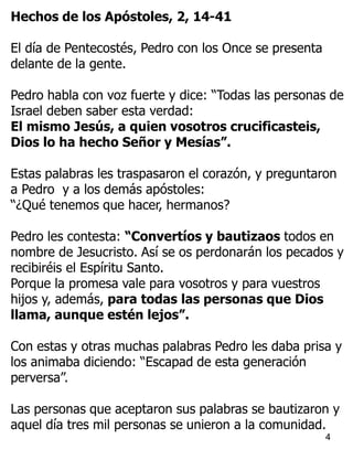 4
Hechos de los Apóstoles, 2, 14-41
El día de Pentecostés, Pedro con los Once se presenta
delante de la gente.
Pedro habla con voz fuerte y dice: “Todas las personas de
Israel deben saber esta verdad:
El mismo Jesús, a quien vosotros crucificasteis,
Dios lo ha hecho Señor y Mesías”.
Estas palabras les traspasaron el corazón, y preguntaron
a Pedro y a los demás apóstoles:
“¿Qué tenemos que hacer, hermanos?
Pedro les contesta: “Convertíos y bautizaos todos en
nombre de Jesucristo. Así se os perdonarán los pecados y
recibiréis el Espíritu Santo.
Porque la promesa vale para vosotros y para vuestros
hijos y, además, para todas las personas que Dios
llama, aunque estén lejos”.
Con estas y otras muchas palabras Pedro les daba prisa y
los animaba diciendo: “Escapad de esta generación
perversa”.
Las personas que aceptaron sus palabras se bautizaron y
aquel día tres mil personas se unieron a la comunidad.
 