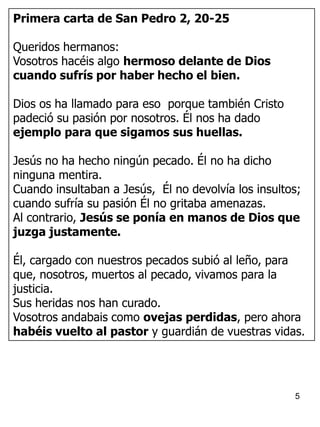 5
Primera carta de San Pedro 2, 20-25
Queridos hermanos:
Vosotros hacéis algo hermoso delante de Dios
cuando sufrís por haber hecho el bien.
Dios os ha llamado para eso porque también Cristo
padeció su pasión por nosotros. Él nos ha dado
ejemplo para que sigamos sus huellas.
Jesús no ha hecho ningún pecado. Él no ha dicho
ninguna mentira.
Cuando insultaban a Jesús, Él no devolvía los insultos;
cuando sufría su pasión Él no gritaba amenazas.
Al contrario, Jesús se ponía en manos de Dios que
juzga justamente.
Él, cargado con nuestros pecados subió al leño, para
que, nosotros, muertos al pecado, vivamos para la
justicia.
Sus heridas nos han curado.
Vosotros andabais como ovejas perdidas, pero ahora
habéis vuelto al pastor y guardián de vuestras vidas.
 