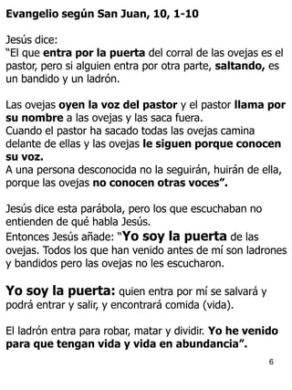 6
Evangelio según San Juan, 10, 1-10
Jesús dice:
“El que entra por la puerta del corral de las ovejas es el
pastor, pero si alguien entra por otra parte, saltando, es
un bandido y un ladrón.
Las ovejas oyen la voz del pastor y el pastor llama por
su nombre a las ovejas y las saca fuera.
Cuando el pastor ha sacado todas las ovejas camina
delante de ellas y las ovejas le siguen porque conocen
su voz.
A una persona desconocida no la seguirán, huirán de ella,
porque las ovejas no conocen otras voces”.
Jesús dice esta parábola, pero los que escuchaban no
entienden de qué habla Jesús.
Entonces Jesús añade: “Yo soy la puerta de las
ovejas. Todos los que han venido antes de mí son ladrones
y bandidos pero las ovejas no les escucharon.
Yo soy la puerta: quien entra por mí se salvará y
podrá entrar y salir, y encontrará comida (vida).
El ladrón entra para robar, matar y dividir. Yo he venido
para que tengan vida y vida en abundancia”.
 