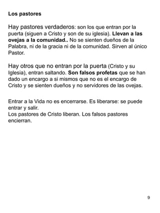 9
Los pastores
Hay pastores verdaderos: son los que entran por la
puerta (siguen a Cristo y son de su iglesia). Llevan a las
ovejas a la comunidad.. No se sienten dueños de la
Palabra, ni de la gracia ni de la comunidad. Sirven al único
Pastor.
Hay otros que no entran por la puerta (Cristo y su
Iglesia), entran saltando. Son falsos profetas que se han
dado un encargo a si mismos que no es el encargo de
Cristo y se sienten dueños y no servidores de las ovejas.
Entrar a la Vida no es encerrarse. Es liberarse: se puede
entrar y salir.
Los pastores de Cristo liberan. Los falsos pastores
encierran.
 