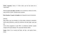 Todos responden: Gloria a Ti, Señor Jesús, que hoy has nacido de la
Virgen María.
Mientras uno de los hijos enciende el cirio colocado en medio de la mesa,
todos entonan el Canto: Campana sobre campana.
Para finalizar el padre de familia reza la siguiente oración de bendición:

Oremos.
Dios Padre, que nos enviaste a tu Hijo amado, derrama tu bendición
sobre estos alimentos y sobre los miembros de este hogar, para que
así,
como ahora acogemos a este Niño, lo recibamos también cuando
vengas al fin de los tiempos. Por Jesucristo Nuestro Señor.
Todos: Amén. En el nombre del Padre, del hijo y del espíritu Santo.
Amén.

 