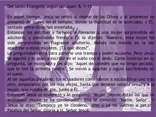 Del santo Evangelio según san Juan: 8, 1-11
En aquel tiempo, Jesús se retiró al monte de los Olivos y al amanecer se
presentó de nuevo en el templo, donde la multitud se le acercaba; y Él,
sentado entre ellos, les enseñaba.
Entonces los escribas y fariseos le llevaron a una mujer sorprendida en
adulterio, y poniéndola frente a Él, le dijeron: "Maestro, esta mujer ha
sido sorprendida en flagrante adulterio. Moisés nos manda en la ley
apedrear a estas mujeres. ¿Tú que dices?".
Le preguntaban esto para ponerle una trampa y poder acusarlo. Pero Jesús
se agachó y se puso a escribir en el suelo con el dedo. Como insistían en su
pregunta, se incorporó y les dijo: "Aquel de ustedes que no tenga pecado,
que le tire la primera piedra". Se volvió a agachar y siguió escribiendo en
el suelo.
Al oír aquellas palabras, los acusadores comenzaron a escabullirse uno tras
otro, empezando por los más viejos, hasta que dejaron solos a Jesús y a la
mujer, que estaba de pie, junto a Él.
Entonces Jesús se enderezó y le preguntó: "Mujer, ¿dónde están los que te
acusaban? ¿Nadie te ha condenado?". Ella le contestó: "Nadie, Señor". Y
Jesús le dijo: "Tampoco yo te condeno. Vete y ya no vuelvas a pecar".
Palabra del Señor. Gloria a ti, Señor Jesús.
 