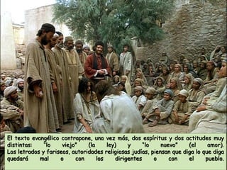 El texto evangélico contrapone, una vez más, dos espíritus y dos actitudes muy
distintas: “lo viejo” (la ley) y “lo nuevo” (el amor).
Los letrados y fariseos, autoridades religiosas judías, piensan que diga lo que diga
quedará mal o con los dirigentes o con el pueblo.
 