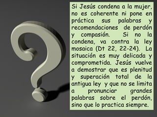 Si Jesús condena a la mujer,
no es coherente ni pone en
práctica sus palabras y
recomendaciones de perdón
y compasión. Si no la
condena, va contra la ley
mosaica (Dt 22, 22-24). La
situación es muy delicada y
comprometida. Jesús vuelve
a demostrar que es plenitud
y superación total de la
antigua ley y que no se limita
a pronunciar grandes
palabras sobre el perdón,
sino que lo practica siempre.
 