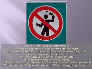 Jesús no contesta a la pregunta tramposa.
No juzga a sus oponentes ni dicta sentencia contra la mujer.
Los remite al tribunal de su conciencia, para que encuentren allí la verdad
y asuman su propia responsabilidad.
Hay que empezar por examinar la propia conducta
antes de “tirar piedras” contra l@s demás.
¿Pienso que soy mejor que l@s demás? ¿Tiendo a ver lo negativo de las personas?
¿Me cuesta perdonar? ¿Me cuesta pedir perdón? ¿Me cuesta pedir ayuda y ayudar?
 