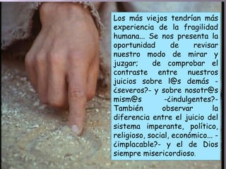 Los más viejos tendrían más
experiencia de la fragilidad
humana... Se nos presenta la
oportunidad de revisar
nuestro modo de mirar y
juzgar; de comprobar el
contraste entre nuestros
juicios sobre l@s demás -
¿severos?- y sobre nosotr@s
mism@s -¿indulgentes?-
También observar la
diferencia entre el juicio del
sistema imperante, político,
religioso, social, económico... -
¿implacable?- y el de Dios
siempre misericordioso.
 