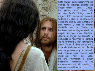 Esta mujer, como nosotr@s, ha
tenido la inmensa suerte de
encontrarse con Jesús.
La escena está llena de
ternura. Jesús dialoga con la
mujer. Ella quizá no conocía
todavía a Jesús. Si lo conociera
y supiera que su vida estaba en
sus manos y que la última
decisión era de Jesús, no
hubiera tenido ningún miedo ni
ningún motivo para temblar.
Ahora la mujer se levanta y
comienza a recorrer el camino
de la libertad y del verdadero
amor. Ya está libre de la ley y
libre de toda esclavitud. Jesús
con su presencia y su mirada
nos renueva, nos recrea, nos
dignifica, nos da vida.
Es una invitación a dejar
nuestros temores, a no
encerrarnos en el pasado, a
caminar en la libertad
 