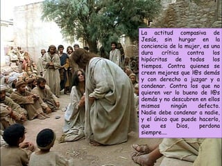 La actitud compasiva de
Jesús, sin hurgar en la
conciencia de la mujer, es una
dura crítica contra los
hipócritas de todos los
tiempos. Contra quienes se
creen mejores que l@s demás
y con derecho a juzgar y a
condenar. Contra los que no
quieren ver lo bueno de l@s
demás y no descubren en ellos
mismos ningún defecto.
Nadie debe condenar a nadie,
y el único que puede hacerlo,
que es Dios, perdona
siempre....
 