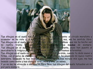 Tus dibujos en el suelo han tenido un efecto sorprendente: el círculo moralista y
acusador se ha roto y, a solas contigo, por primera vez, me he sentido libre.
Tus dibujos en el suelo han sido el primer espejo no engañoso que me ha hecho ver
mi rostro triste; mi ser pobre y vacilante, mis miedos de siempre.
Tus dibujos en el suelo han creado un silencio penetrante, pues han puesto al
descubierto la trágica parodia que vivimos cuando nos creemos diferentes.
Tus dibujos en el suelo me han devuelto la dignidad perdida, cuando tu dedo suave y
firme, con el polvo de siempre y mis lágrimas pérdidas, ha plasmado mi nuevo rostro
sonriente. Después te has incorporado, serenamente has mirado mis ojos, me has
besado como nadie y has dicho al aire: vete y vive; ya sabes.
Y yo no me he atrevido a abrazarte. Pero llevo tus dibujos del suelo tatuados en mi
piel para siempre.
 