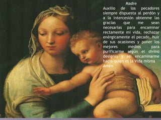 Madre
Auxilio de los pecadores
siempre dispuesta al perdón y
a la intercesión obtenme las
gracias que me sean
necesarias para encaminar
rectamente mi vida, rechazar
enérgicamente el pecado, huir
de sus ocasiones y poner los
mejores medios para
purificarme según el divino
designio y así encaminarme
hacia quien es la Vida misma
Amén
 