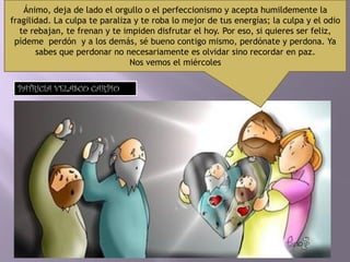 Ánimo, deja de lado el orgullo o el perfeccionismo y acepta humildemente la
fragilidad. La culpa te paraliza y te roba lo mejor de tus energías; la culpa y el odio
te rebajan, te frenan y te impiden disfrutar el hoy. Por eso, si quieres ser feliz,
pídeme perdón y a los demás, sé bueno contigo mismo, perdónate y perdona. Ya
sabes que perdonar no necesariamente es olvidar sino recordar en paz.
Nos vemos el miércoles
PATRICIA VELASCO CARPIO
 