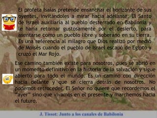 El profeta Isaías pretende ensanchar el horizonte de sus
oyentes, invitándoles a mirar hacia adelante. El Santo
de Israel auxiliaría al pueblo desterrado en Babilonia y
le haría retornar gustosamente por el desierto, para
asentarse como un pueblo libre y soberano en su tierra.
Es una referencia al milagro que Dios realizó por medio
de Moisés cuando el pueblo de Israel escapó de Egipto y
cruzó el Mar Rojo.
Ese camino también existe para nosotros, pues se abrió en
un momento definitivo en la historia de la salvación y sigue
abierto para todo el mundo. Es un camino con dirección
hacia delante y que se cierra detrás de nosotros. No
podemos retroceder. El Señor no quiere que recordemos el
“ayer” sino que vivamos en el presente y marchemos hacia
el futuro.
 