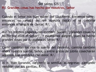 Del salmo 125
R/. Grandes cosas has hecho por nosotros, Señor
Cuando el Señor nos hizo volver del cautiverio, creíamos soñar;
entonces no cesaba de reír nuestra boca, ni se cansaba
entonces la lengua de cantar. R/.
Aun los mismos paganos con asombro decían: "¡Grandes cosas ha
hecho por ellos el Señor!". Y estábamos alegres, pues ha hecho
grandes cosas por su pueblo el Señor. R/.
Como cambian los ríos la suerte del desierto, cambia también
ahora nuestra suerte, Señor, y entre gritos de júbilo cosecharán
aquellos que siembran con dolor. R/.
Al ir, iban llorando, cargando la semilla; al regresar, cantando
vendrán con sus gavillas. R/.
 