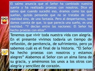 El salmo anuncia que el Señor ha cambiado nuestra
suerte y ha realizado proezas con nosotros. Dice el
salmo que cuando sucedió eso, éramos como los que
sueñan, quizás pensando que no se trataba de una
realidad sino, de una fantasía. Pero al despertarnos, nos
damos cuenta de que, lo que parecía una sueño, es una
realidad. “Y decían entre las naciones: El Señor ha
hecho proezas con ellos”
Tenemos que vivir toda nuestra vida con alegría.
En el presente vivimos todavía un tiempo de
reflexión, de penitencia, de sufrimiento, pero ya
sabemos cuál es el final de la historia. “El Señor
ha hecho proezas con nosotros y estamos
alegres” Alabemos al Señor con un alma llena de
su gracia, y amémonos los unos a los otros con
alegría y sencillez de corazón.
 