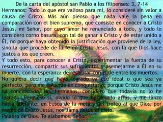 De la carta del apóstol san Pablo a los filipenses: 3, 7-14
Hermanos: Todo lo que era valioso para mí, lo consideré sin valor a
causa de Cristo. Más aún pienso que nada vale la pena en
comparación con el bien supremo, que consiste en conocer a Cristo
Jesús, mi Señor, por cuyo amor he renunciado a todo, y todo lo
considero corno basura, con tal de ganar a Cristo y de estar unido a
Él, no porque haya obtenido la justificación que proviene de la ley,
sino la que procede de la fe en Cristo Jesús, con la que Dios hace
justos a los que creen.
Y todo esto, para conocer a Cristo, experimentar la fuerza de su
resurrección, compartir sus sufrimientos y asemejarme a Él en su
muerte, con la esperanza de resucitar con Él de entre los muertos.
No quiero decir que haya logrado ya ese ideal o que sea ya
perfecto, pero me esfuerzo en conquistarlo, porque Cristo Jesús me
ha conquistado. No, hermanos, considero que todavía no lo he
logrado. Pero eso sí, olvido lo que he dejado atrás, y me lanzo
hacia adelante, en busca de la meta y del trofeo al que Dios, por
medio de Cristo Jesús, nos llama desde el cielo.
Palabra de Dios. Te alabamos, Señor.
 