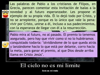 Las palabras de Pablo a los cristianos de Filipos, en
Grecia, parecen comentar esta invitación de Isaías a la
novedad y al futuro esperanzador. Les propone el
ejemplo de su propia vida. Él lo dejó todo por Cristo, y
no se arrepiente, porque es lo único que vale la pena:
vivir por Cristo, unirse a él, incluso a sus padecimientos,
con la esperanza de llegar con él a la resurrección.
Pablo mira al futuro, no al pasado. El premio lo tenemos
asegurado, pero hay que vivir como si no lo hubiéramos
conquistado todavía: "olvidándome de lo que queda atrás
y lanzándome hacia lo que está por delante, corro hacia
la meta, para ganar el premio, al que Dios desde arriba
llama en Cristo Jesús".
 