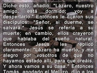 Dicho esto, añadió: "Lázaro, nuestro amigo, está dormido; voy a despertarlo." Entonces le dijeron sus discípulos: "Señor, si duerme, se salvará." Jesús se refería a su muerte; en cambio, ellos creyeron que hablaba del sueño natural. Entonces Jesús les replicó claramente: "Lázaro ha muerto, y me alegro por vosotros de que no hayamos estado allí, para que creáis. Y ahora vamos a su casa." Entonces Tomás, apodado el Mellizo, dijo a los demás discípulos: "Vamos también nosotros y muramos con él."  